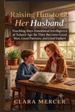 Raising Him to Be Her Husband: Teaching Boys Emotional Intelligence at School Age So They Become Good Men, Good Partners, and Good Fathers