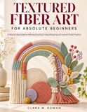 TEXTURED FIBER ART FOR ABSOLUTE BEGINNERS: A Step by Step Guide to Weaving Knotting Coiling Wrapping and Layered Textile Projects