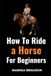 How to Ride a Horse for Beginners: Learn the Basics of Horseback Riding and Horse Care