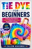 TIE DYE FOR BEGINNERS: A Step-by-Step Guide to Colorful Patterns and Unique Handmade Creations