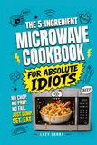 The 5-Ingredient Microwave Cookbook for Absolute Idiots: No Chop. No Prep. No Fail. Just Dump, Set, Eat.