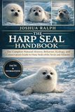 THE HARP SEAL HANDBOOK: The Complete Natural History, Behavior, Ecology, and Conservation Guide to Harp Seals of the Arctic and North Atlantic