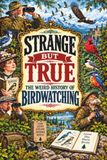 STRANGE BUT TRUE: THE WEIRD HISTORY OF BIRDWATCHING: Rare Birds, Strange Binoculars, Obsessive Collectors, Birding Feuds, Accidental Discoveries, Epic Migrations, and Other Curious Stories