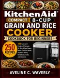 KitchenAid Compact 8-Cup Grain and Rice Cooker Cookbook for Beginners: 250 Easy and Foolproof Recipes for Rice, Whole Grains, Beans, One-Pot Meals, Steamed Bowls, Breakfasts, Sides, and Desserts