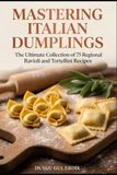 MASTERING ITALIAN DUMPLINGS: The Ultimate Collection of 75 Regional Ravioli and Tortellini Recipes