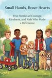 Small Hands, Brave Hearts: True Stories of Courage, Kindness, and Kids Who Made a Difference