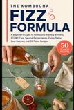 The Kombucha Fizz Formula: A Beginner’s Guide to Kombucha Brewing at Home, SCOBY Care, Second Fermentation, Fixing Flat or Sour Batches, and 50 Flavor Recipes