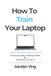How To Train Your Laptop / A Practical Guide to Making It Work By Fixing How You Use It / How To Train Your Laptop