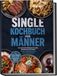 Single Kochbuch für Männer: Die leckersten Rezepte für jeden Geschmack und Anlass - schnell, proteinreich und ohne viel Abwasch - inkl. Airfryer Rezepte, Soßen & Rubs, Romantisches Dinner & Desserts