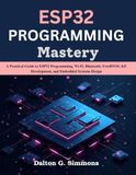 ESP32 PROGRAMMING Mastery: A Practical Guide to ESP32 Programming, Wi-Fi, Bluetooth, FreeRTOS, IoT Development, and Embedded Systems Design