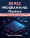 ESP32 PROGRAMMING Mastery: A Practical Guide to ESP32 Programming, Wi-Fi, Bluetooth, FreeRTOS, IoT Development, and Embedded Systems Design