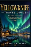 YELLOWKNIFE TRAVEL GUIDE: Plan, Explore, and Experience the Northwest Territories from Canada's Aurora Capital