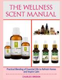 THE WELLNESS SCENT MANUAL: Practical Blending of Essential Oils to Refresh Homes and Inspire Calm