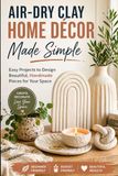 Air-Dry Clay Home Décor Made Simple: Easy Projects to Design Beautiful, Handmade Pieces for Your Space