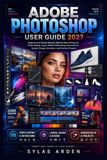 Adobe Photoshop User Guide 2027: Beginner and Master Manual, Step by Step Training for Photo Editing, Layers, Masks, Retouching, Generative AI, Graphic Design, Animation, and Practical Projects