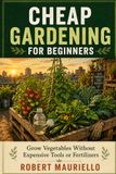 CHEAP GARDENING FOR BEGINNERS: Grow Vegetables Without Expensive Tools or Fertilizers