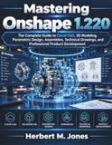 Mastering Onshape 1.220: The Complete Guide to Cloud CAD, 3D Modeling, Parametric Design, Assemblies, Technical Drawings, and Professional Product Development