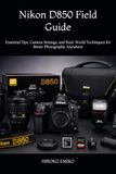 Nikon D850 Field Guide: Essential Tips, Camera Settings, and Real-World Techniques for Better Photography Anywhere