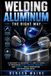 Welding Aluminum the Right Way: A Beginner-to-Advanced TIG and MIG Guide to Preventing Burn-Through, Warping, and Porosity While Fabricating and Repairing Metal