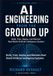 AI Engineering From the Ground Up: Build, Train, Deploy, and Maintain Real-World Artificial Intelligence Systems