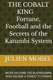 THE COBALT KING Fortune, Football and the Secrets of the Katumbi System: MOÏSE KATUMBI THE BUSINESSMAN WHO BECAME A THREAT TO POWER