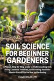 Soil Science for Beginner Gardeners: A Visual, Step-by-Step Guide to Understanding Soil, Fixing Common Problems, and Growing Healthier Plants—Even If You’re New to Gardening