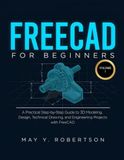 FREECAD FOR BEGINNERS (VOLUME I): A PRACTICAL STEP-BY-STEP GUIDE TO 3D MODELING, DESIGN, TECHNICAL DRAWING, AND ENGINEERING PROJECTS WITH FREECAD