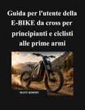 Guida E-BIKE Guida per l'utente della E-BIKE da cross per principianti e ciclisti alle prime armi: Un manuale semplice per aiutarti a scegliere, guidare, ... e goderti la tua e-bike in tutta sicurezza