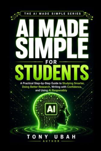 AI MADE SIMPLE FOR STUDENTS: A Practical Step-by-Step Guide to Studying Smarter, Doing Better Research, Writing with Confidence, and Using AI Responsibly