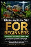 Piranha Aquarium Care for Beginners: The Essential Step-by-Step Guide to Setting Up and Maintaining a Piranha Aquarium, Understanding Their Unique Beh