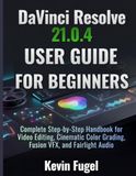 DaVinci Resolve 21.0.4 USER GUIDE FOR BEGINNERS: Complete Step-by-Step Handbook for Video Editing, Cinematic Color Grading, Fusion VFX, and Fairlight Audio