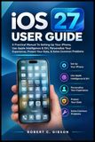 iOS Apple iOS 27 USER GUIDE: A Practical Manual To Setting Up Your iPhone, Use Apple Intelligence & Siri, Personalize Your Experience, Protect Your Data, & Solve Common Problems
