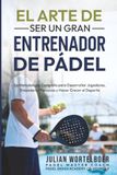 EL ARTE DE SER UN GRAN ENTRENADOR DE PADEL: La Metodologia completa para desarrollar jugadores, Empoderar personas y Hacer crecer el Padel.