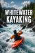 Whitewater Kayaking: The Complete Guide to Skills, Safety, and Running Rivers with Confidence