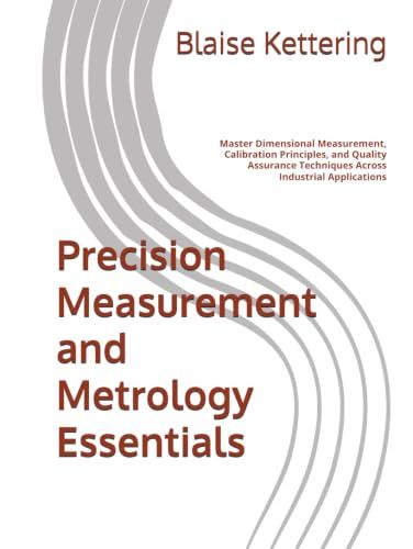 Precision Measurement and Metrology Essentials: Master Dimensional Measurement, Calibration Principles, and Quality Assurance Techniques Across Industrial Applications