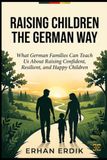 RAISING CHILDREN THE GERMAN WAY: What German Families Can Teach Us About Raising Confident, Resilient, and Happy Children
