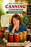 The Complete Canning Cookbook for Beginners: Safe & Simple Recipes for Water Bath and Pressure Canning, Preserving Fruits, Vegetables, Sauces, and More for Year-Round Storage