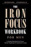 The Iron Focus Workbook for Men: A Guided Workbook for Focus, Mental Toughness, Daily Discipline & Intentional Living