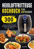 Heißluftfritteuse Kochbuch für Anfänger: 300 einfache und leckere Rezepte für Anfänger und Fortgeschrittene in der Heißluftfritteuse