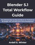 Blender 5.1 Total Workflow Guide: The Ultimate Step-by-Step Handbook for Professional 3D Design, VFX, and Real-Time Game Development