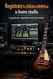 Registrare la chitarra elettrica in Home Studio: metodo pratico per chitarristi che vogliono registrare sul serio