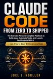 CLAUDE CODE FROM ZERO TO SHIPPED: The Everyday Person's Complete Playbook to Build Apps, Automate Tasks, and Launch Real Projects With AI — Even If You've Never Written a Line of Code