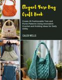 Elegant Yarn Bag Craft Book: Create 20 Fashionable Tote and Purse Patterns Using Innovative Crochet and Knitting Ideas for Daily Utility