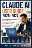 CLAUDE AI USER GUIDE 2026–2027: The Practical Beginner-to-Advanced Manual for Mastering Prompt Engineering, Document Analysis, Writing, Research, Coding Assistance Project, Business Application