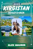 KIRGISTAN REISEFÜHRER 2026: Bishkek, Issyk-Kul, Song-Kul, Tian-Shan und die alte Seidenstraße, Der komplette Reiseführer für Kirgistans spektakuläre ... Nomadenkultur und verborgene Abenteuer