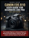 Canon EOS R10 Guide de l'utilisateur pour débutants et pros Édition 2026/2027 : Le manuel complet du débutant à l'avancé pour maîtriser les modes de prise de vue, la mise au point automatique, la 4k