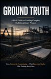 GROUND TRUTH: A Field Guide to Leading Complex, Multidisciplinary Projects: From Contract to Commissioning — What Experience Teaches That Training Rarely Does