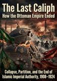 The Last Caliph: How the Ottoman Empire Ended: Collapse, Partition, and the End of Islamic Imperial Authority, 1908–1924