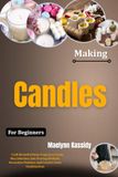 Making Candles For Beginners: Craft Beautiful Home Fragrances Using Wax Selection, Safe Pouring Methods, Decorative Finishes, And Creative Scent Combinations