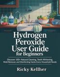 Hydrogen Peroxide User Guide for Beginners: Discover 100+ Natural Cleaning, Teeth Whitening, Mold Removal, and Disinfecting Hacks Every Household Needs